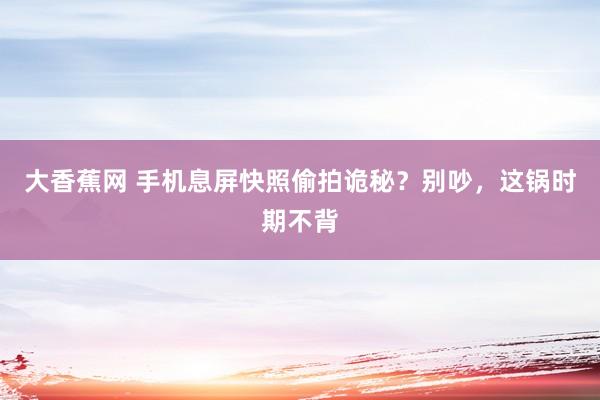 大香蕉网 手机息屏快照偷拍诡秘？别吵，这锅时期不背