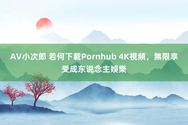 AV小次郎 若何下載Pornhub 4K視頻，無限享受成东说念主娛樂