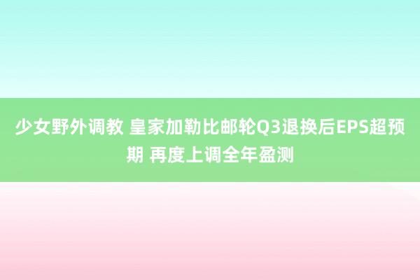 少女野外调教 皇家加勒比邮轮Q3退换后EPS超预期 再度上调全年盈测