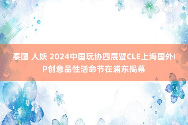 泰國 人妖 2024中国玩协四展暨CLE上海国外IP创意品性活命节在浦东揭幕