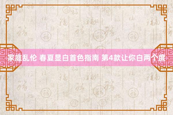 家庭乱伦 春夏显白首色指南 第4款让你白两个度