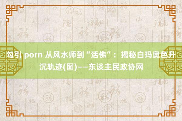 勾引 porn 从风水师到“活佛”：揭秘白玛奥色升沉轨迹(图)——东谈主民政协网