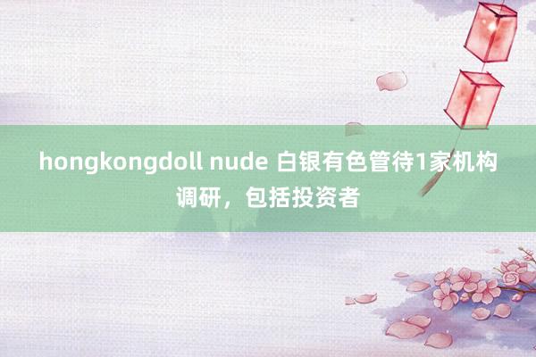 hongkongdoll nude 白银有色管待1家机构调研，包括投资者