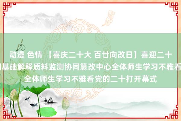 动漫 色情 【喜庆二十大 百廿向改日】喜迎二十大 奋进新征途中国基础解释质料监测协同篡改中心全体师生学习不雅看党的二十打开幕式