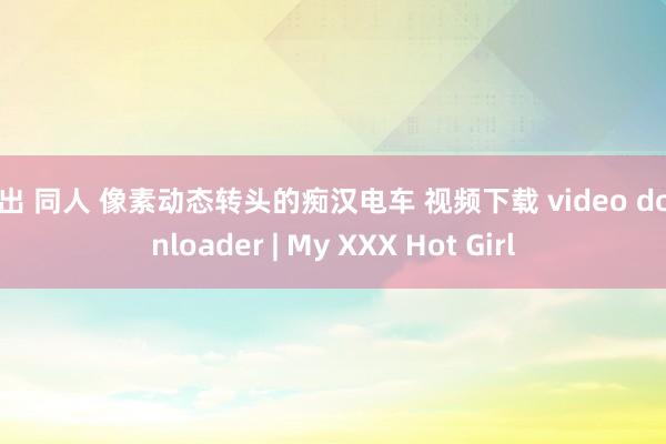 露出 同人 像素动态转头的痴汉电车 视频下载 video downloader | My XXX Hot Girl