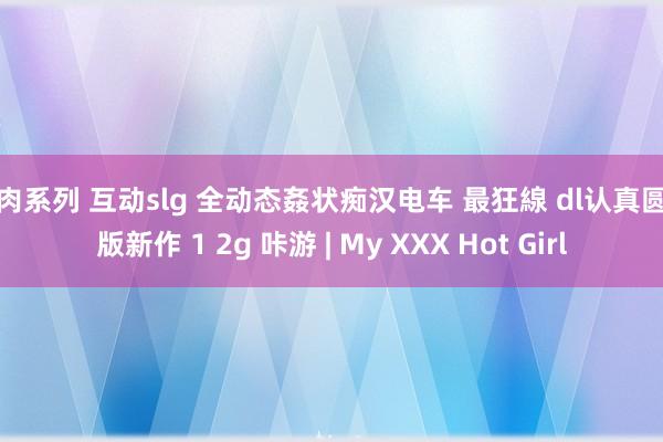 果肉系列 互动slg 全动态姦状痴汉电车 最狂線 dl认真圆善版新作 1 2g 咔游 | My XXX Hot Girl