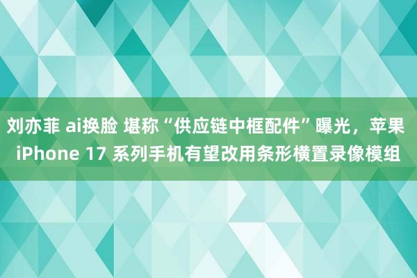 刘亦菲 ai换脸 堪称“供应链中框配件”曝光，苹果 iPhone 17 系列手机有望改用条形横置录像模组